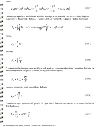 11.5 Potência



                                                                                                       (11.85)



     Uma vez que a potência instantânea é periódica no tempo, e em particular com período duplo daqueles
     característicos da corrente e da tensão (Figura 11.21.b), o valor médio respectivo é dado pelo integral



                                                                                                       (11.86)



     ou seja,


                                                                                                       (11.87)


     ou ainda



                                                                                                       (11.88)



     A potência média dissipada numa resistência pode ainda ser expressa em função do valor eficaz da tensão ou
     da corrente (também designado valor rms, do inglês root mean square)



                                                                                                       (11.89)



     valor que no caso dos sinais sinusoidais é dado por



                                                                                                       (11.90)



     Considere-se agora o circuito da Figura 11.21, cujos fasores da tensão e da corrente se encontram desfasados
     de π/2 radianos,



                                                                                                       (11.91)




http://ltodi.est.ips.pt/lveriss/Sebenta_Online/cap_11/potencia.htm (2 of 9)06-06-2005 12:37:14
 