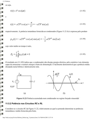 11.5 Potência

     ou seja,


                                                                                                         (11.92)


     e


                                                                                                         (11.93)


     respectivamente. A potência instantânea fornecida ao condensador (Figura 11.21.b) é expressa pelo produto


                                                                                                         (11.94)


     cujo valor médio no tempo é nulo,



                                                                                                         (11.95)



     O resultado em (11.105) indica que o condensador não dissipa energia eléctrica, pelo contrário é um elemento
     capaz de armazenar e restituir energia à fonte de alimentação. É facilmente demonstrável que a potência média
     dissipada numa bobina é identicamente nula.




                          Figura 11.21 Potência acumulada num condensador no regime forçado sinusoidal

     11.5.2 Potência nos Circuitos RC e RL

     Considere-se o circuito RC da Figura 11.22, relativamente ao qual se pretende determinar as potências
     instantânea e média fornecida pela fonte.


http://ltodi.est.ips.pt/lveriss/Sebenta_Online/cap_11/potencia.htm (3 of 9)06-06-2005 12:37:14
 