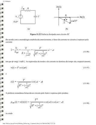 11.5 Potência




                                                 Figura 11.22 Potência dissipada num circuito RC

     De acordo com a metodologia estabelecida anteriormente, o fasor da corrente no circuito é expresso pelo
     cociente



                                                                                                     (11.96)



     em que ϕ=artg(-1/ωRC). As expressões da tensão e da corrente no domínio do tempo são, respectivamente,


                                                                                                     (11.97)


     e



                                                                                                     (11.98)



     A potência instantânea fornecida ao circuito pela fonte é expressa pelo produto




                                                                                                     (11.99)




     ou ainda



http://ltodi.est.ips.pt/lveriss/Sebenta_Online/cap_11/potencia.htm (4 of 9)06-06-2005 12:37:14
 