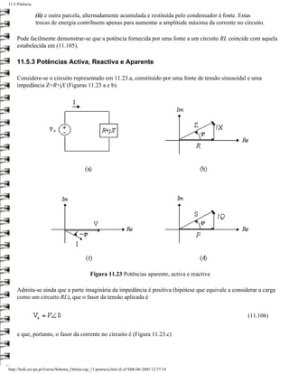 11.5 Potência

                (ii) e outra parcela, alternadamente acumulada e restituída pelo condensador à fonte. Estas
                trocas de energia contribuem apenas para aumentar a amplitude máxima da corrente no circuito.

     Pode facilmente demonstrar-se que a potência fornecida por uma fonte a um circuito RL coincide com aquela
     estabelecida em (11.105).

     11.5.3 Potências Activa, Reactiva e Aparente

     Considere-se o circuito representado em 11.23.a, constituído por uma fonte de tensão sinusoidal e uma
     impedância Z=R+jX (Figuras 11.23 a e b).




                                                Figura 11.23 Potências aparente, activa e reactiva

     Admita-se ainda que a parte imaginária da impedância é positiva (hipótese que equivale a considerar a carga
     como um circuito RL), que o fasor da tensão aplicada é


                                                                                                      (11.106)


     e que, portanto, o fasor da corrente no circuito é (Figura 11.23.c)




http://ltodi.est.ips.pt/lveriss/Sebenta_Online/cap_11/potencia.htm (6 of 9)06-06-2005 12:37:14
 