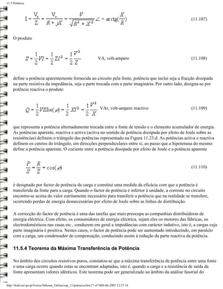 11.5 Potência




                                                                                                       (11.107)



     O produto



                                                                      VA, volt-ampere                  (11.108)



     define a potência aparentemente fornecida ao circuito pela fonte, potência que inclui seja a fracção dissipada
     na parte resistiva da impedância, seja a parte trocada com a parte imaginária. Por outro lado, designa-se por
     potência reactiva o produto



                                                                        VAr, volt-ampere reactivo      (11.109)



     que representa a potência alternadamente trocada entre a fonte de tensão e o elemento acumulador de energia.
     As potências aparente, reactiva e activa (activa no sentido de potência dissipada por efeito de Joule sobre as
     resistências) definem o triângulo das potências representado na Figura 11.23.d. As potências activa e reactiva
     definem os catetos do triângulo, em direcções perpendiculares entre si, ao passo que a hipotenusa do mesmo
     define a potência aparente. O cociente entre a potência dissipada por efeito de Joule e a potência aparente


                                                                                                       (11.110)


     é designado por factor de potência da carga e constitui uma medida da eficácia com que a potência é
     transferida da fonte para a carga. Quando o factor de potência é inferior à unidade, a corrente no circuito
     encontra-se acima do valor estritamente necessário para transferir a potência que na realidade se transfere,
     ocorrendo perdas de energia desnecessárias por efeito de Joule sobre as linhas de distribuição.

     A correcção do factor de potência é uma das tarefas que mais preocupa as companhias distribuidoras de
     energia eléctrica. Com efeito, os consumidores de energia eléctrica, sejam eles os motores das fábricas, os
     electrodomésticos nas casas etc., conduzem em geral a impedâncias com carácter indutivo, isto é, a cargas cuja
     parte imaginária é positiva. Nestes casos, o factor de potência pode ser aumentado introduzindo, em paralelo
     com a carga, um condensador de compensação, conduzindo assim à redução da parte reactiva da potência.

     11.5.4 Teorema da Máxima Transferência de Potência

     No âmbito dos circuitos resistivos puros, constatou-se que a máxima transferência de potência entre uma fonte
     e uma carga ocorre quando estas se encontram adaptadas, isto é, quando a carga e a resistência de saída da
     fonte apresentam valores idênticos. Este teorema pode ser generalizado ao âmbito da análise fasorial do

http://ltodi.est.ips.pt/lveriss/Sebenta_Online/cap_11/potencia.htm (7 of 9)06-06-2005 12:37:14
 