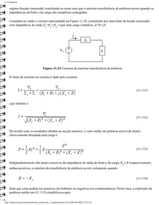 11.5 Potência

     regime forçado sinusoidal, concluindo-se neste caso que a máxima transferência de potência ocorre quando as
     impedâncias da fonte e da carga são complexas conjugadas.

     Considere-se então o circuito representado na Figura 11.24, constituído por uma fonte de tensão sinusoidal
     com impedância de saída Z =R +jX , e por uma carga complexa, Z=R+jX.
                                            s    s     s




                                         Figura 11.24 Teorema da máxima transferência de potência

     O fasor da corrente no circuito é dado pelo cociente



                                                                                                        (11.111)



     cujo módulo é



                                                                                                        (11.112)



     De acordo com os resultados obtidos na secção anterior, o valor médio da potência activa (de Joule)
     efectivamente dissipada pela carga é



                                                                                                        (11.113)



     Independentemente das partes resistivas da impedância de saída da fonte e da carga, R e R respectivamente,
                                                                                                    s
     ambas positivas, o máximo da transferência de potência ocorre certamente quando


                                                                                                        (11.114)


     dado que estas podem ser positivas (as bobinas) ou negativas (os condensadores). Neste caso, a expressão da
     potência média em (11.113) simplifica-se para

http://ltodi.est.ips.pt/lveriss/Sebenta_Online/cap_11/potencia.htm (8 of 9)06-06-2005 12:37:14
 