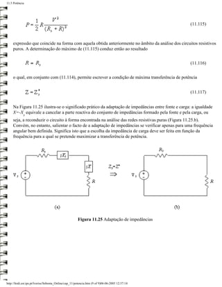 11.5 Potência




                                                                                                     (11.115)



     expressão que coincide na forma com aquela obtida anteriormente no âmbito da análise dos circuitos resistivos
     puros. A determinação do máximo de (11.115) conduz então ao resultado


                                                                                                     (11.116)


     o qual, em conjunto com (11.114), permite escrever a condição de máxima transferência de potência


                                                                                                     (11.117)


     Na Figura 11.25 ilustra-se o significado prático da adaptação de impedâncias entre fonte e carga: a igualdade
     X=-X equivale a cancelar a parte reactiva do conjunto de impedâncias formado pela fonte e pela carga, ou
             s
     seja, a reconduzir o circuito à forma encontrada na análise das redes resistivas puras (Figura 11.25.b).
     Convém, no entanto, salientar o facto de a adaptação de impedâncias se verificar apenas para uma frequência
     angular bem definida. Significa isto que a escolha da impedância de carga deve ser feita em função da
     frequência para a qual se pretende maximizar a transferência de potência.




                                                       Figura 11.25 Adaptação de impedâncias




http://ltodi.est.ips.pt/lveriss/Sebenta_Online/cap_11/potencia.htm (9 of 9)06-06-2005 12:37:14
 