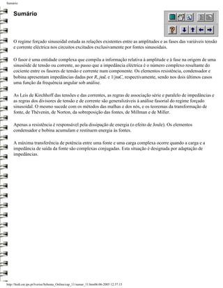 Sumário


     Sumário



     O regime forçado sinusoidal estuda as relações existentes entre as amplitudes e as fases das variáveis tensão
     e corrente eléctrica nos circuitos excitados exclusivamente por fontes sinusoidais.

     O fasor é uma entidade complexa que compila a informação relativa à amplitude e à fase na origem de uma
     sinusóide de tensão ou corrente, ao passo que a impedância eléctrica é o número complexo resultante do
     cociente entre os fasores de tensão e corrente num componente. Os elementos resistência, condensador e
     bobina apresentam impedâncias dadas por R, jωL e 1/jωC, respectivamente, sendo nos dois últimos casos
     uma função da frequência angular sob análise.

     As Leis de Kirchhoff das tensões e das correntes, as regras de associação série e paralelo de impedâncias e
     as regras dos divisores de tensão e de corrente são generalizáveis à análise fasorial do regime forçado
     sinusoidal. O mesmo sucede com os métodos das malhas e dos nós, e os teoremas da transformação de
     fonte, de Thévenin, de Norton, da sobreposição das fontes, de Millman e de Miller.

     Apenas a resistência é responsável pela dissipação de energia (o efeito de Joule). Os elementos
     condensador e bobina acumulam e restituem energia às fontes.

     A máxima transferência de potência entre uma fonte e uma carga complexa ocorre quando a carga e a
     impedância de saída da fonte são complexas conjugadas. Esta situação é designada por adaptação de
     impedâncias.




http://ltodi.est.ips.pt/lveriss/Sebenta_Online/cap_11/sumar_11.htm06-06-2005 12:37:15
 