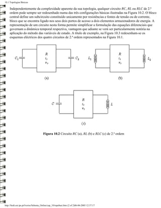 10.1 Topologias Básicas

     Independentemente da complexidade aparente da sua topologia, qualquer circuito RC, RL ou RLC de 2.ª
     ordem pode sempre ser redesenhado numa das três configurações básicas ilustradas na Figura 10.2. O bloco
     central define um subcircuito constituído unicamente por resistências e fontes de tensão ou de corrente,
     bloco que se encontra ligado nos seus dois portos de acesso a dois elementos armazenadores de energia. A
     representação de um circuito nesta forma permite simplificar a formulação das equações diferenciais que
     governam a dinâmica temporal respectiva, vantagem que adiante se verá ser particularmente notória na
     aplicação do método das variáveis de estado. A título de exemplo, na Figura 10.3 redesenham-se os
     esquemas eléctricos dos quatro circuitos de 2.ª ordem representados na Figura 10.1.




                                        Figura 10.2 Circuito RC (a), RL (b) e RLC (c) de 2.ª ordem




http://ltodi.est.ips.pt/lveriss/Sebenta_Online/cap_10/topobasi.htm (2 of 2)06-06-2005 12:37:17
 
