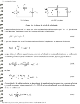 10.2 Formulação das Equações




                                                  Figura 10.4 Aplicação do método da substituição

    Considere-se então o circuito RLC-série sem fontes independentes representado na Figura 10.4.a. A aplicação da
    Lei de Kirchhoff das tensões à malha do circuito permite escrever a igualdade

             v (t) + v (t) + v (t) = 0                                                                    (10.3)
               R          L         C


    a qual, em conjunto com as características tensão-corrente dos componentes, se pode reescrever como


                                                                                                          (10.4)


    em que i(t) e v (t) definem, respectivamente, a corrente na bobina (e no condensador) e a tensão no condensador.
                         C
    No entanto, por substituição da característica tensão-corrente do condensador, i(t)=Cdv (t)/dt, obtém-se
                                                                                                    C



                                                                                                          (10.5)



    ou ainda



                                                                                                          (10.6)



    Caso o objectivo da análise consistisse na determinação da equação diferencial que governa a corrente na bobina,
    i (t), então a passagem entre as equações (10.4) e (10.5) deveria ter sido efectuada recorrendo à característica
     L
    inversa do condensador,



                                                                                                          (10.7)



http://ltodi.est.ips.pt/lveriss/Sebenta_Online/cap_10/formequa.htm (3 of 13)06-06-2005 12:37:22
 