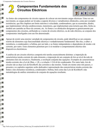 2 Componentes Fundamentais dos Circuitos Eléctricos


                       Componentes Fundamentais dos
                       Circuitos Eléctricos

     As fontes são componentes de circuito capazes de colocar em movimento cargas eléctricas. Uma vez em
     movimento, as cargas podem ser levadas a superar diversos e variadíssimos obstáculos, como por exemplo
     resistências, que lhes impõem um limite máximo à velocidade, condensadores, que as acumulam, díodos,
     que implementam válvulas unidireccionais, transístores, que implementam uma torneira que abre, fecha ou
     modula um caminho ao fluxo de corrente, etc. As fontes e os obstáculos designam-se genericamente por
     componentes dos circuitos, atribuindo-se o nome de circuito eléctrico, ou de rede eléctrica, ao conjunto dos
     componentes interligados com um fim determinado.

     Apesar de existir uma enorme variedade de componentes de circuito, pode identificar-se um conjunto
     restrito de elementos cuja funcionalidade eléctrica é verdadeiramente fundamental. São eles, a saber: a
     resistência, o condensador e a bobina, por um lado, e as fontes independentes e dependentes de tensão e de
     corrente, por outro. Estes elementos permitem por si só modelar o comportamento eléctrico dos
     dispositivos electrónicos.

     A análise de um circuito eléctrico comporta três tarefas essencialmente distintas: a imposição da
     característica tensão-corrente de cada elemento, a imposição de um conjunto de leis ao nível da rede de
     elementos (leis de circuito) e, finalmente, a resolução conjunta das equações. Exemplos de características
     tensão-corrente são a Lei de Ohm, v=Ri, e a relação i=Cdv/dt do condensador. Por outro lado, leis de
     circuito são as duas Leis de Kirchhoff, das correntes e das tensões. Tendo em mente estes três passos, o
     presente e os capítulos seguintes serão dedicados à apresentação das características tensão-corrente das
     fontes e dos elementos resistência, condensador e bobina, bem como das Leis de Kirchhoff e das
     metodologias de análise sistemática do conjunto de equações resultante.




http://ltodi.est.ips.pt/lveriss/Sebenta_Online/cap_02/compfund.htm06-06-2005 12:35:29
 