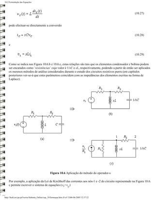 10.2 Formulação das Equações




                                                                                                         (10.27)


    pode efectuar-se directamente a conversão


                                                                                                         (10.28)


    e


                                                                                                         (10.29)


    Como se indica nas Figura 10.6.b e 10.6.c, estas relações são tais que os elementos condensador e bobina podem
    ser encarados como ´resistências´ cujo valor é 1/sC e sL, respectivamente, podendo a partir de então ser aplicados
    os mesmos métodos de análise considerados durante o estudo dos circuitos resistivos puros (em capítulos
    posteriores ver-se-á que estes parâmetros coincidem com as impedâncias dos elementos escritas na forma de
    Laplace).




                                                   Figura 10.6 Aplicação do método do operador-s

    Por exemplo, a aplicação da Lei de Kirchhoff das correntes aos nós-1 e -2 do circuito representado na Figura 10.6.
    c permite escrever o sistema de equações (v2=v )
                                                                       C



http://ltodi.est.ips.pt/lveriss/Sebenta_Online/cap_10/formequa.htm (8 of 13)06-06-2005 12:37:22
 