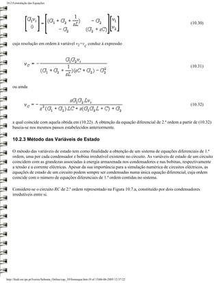 10.2 Formulação das Equações




                                                                                                        (10.30)



    cuja resolução em ordem à variável v2=v conduz à expressão
                                                              C




                                                                                                        (10.31)



    ou ainda



                                                                                                        (10.32)



    a qual coincide com aquela obtida em (10.22). A obtenção da equação diferencial de 2.ª ordem a partir de (10.32)
    baseia-se nos mesmos passos estabelecidos anteriormente.

    10.2.3 Método das Variáveis de Estado

    O método das variáveis de estado tem como finalidade a obtenção de um sistema de equações diferenciais de 1.ª
    ordem, uma por cada condensador e bobina irredutível existente no circuito. As variáveis de estado de um circuito
    coincidem com as grandezas associadas à energia armazenada nos condensadores e nas bobinas, respectivamente
    a tensão e a corrente eléctricas. Apesar da sua importância para a simulação numérica de circuitos eléctricos, as
    equações de estado de um circuito podem sempre ser condensadas numa única equação diferencial, cuja ordem
    coincide com o número de equações diferenciais de 1.ª ordem contidas no sistema.

    Considere-se o circuito RC de 2.ª ordem representado na Figura 10.7.a, constituído por dois condensadores
    irredutíveis entre si.




http://ltodi.est.ips.pt/lveriss/Sebenta_Online/cap_10/formequa.htm (9 of 13)06-06-2005 12:37:22
 