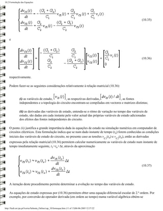 10.2 Formulação das Equações




                                                                                                             (10.35)




    e




                                                                                                             (10.36)




    respectivamente.

    Podem fazer-se as seguintes considerações relativamente à relação matricial (10.36):


               (i) as variáveis de estado,        , as respectivas derivadas,             , as fontes
               independentes e a topologia do circuito encontram-se compiladas em vectores e matrizes distintas;

               (ii) as derivadas das variáveis de estado, entenda-se o ritmo de variação no tempo das variáveis de
               estado, são dadas em cada instante pelo valor actual das próprias variáveis de estado adicionadas
               dos efeitos das fontes independentes do circuito.

    O ponto (ii) justifica a grande importância dada às equações de estado na simulação numérica em computador de
    circuitos eléctricos. Esta formulação indica que se num dado instante de tempo (to) forem conhecidas as condições
    iniciais das variáveis de estado do circuito, no presente caso as tensões v (to) e v (to), então as derivadas
                                                                                                   C1   C2
    expressas pela relação matricial (10.36) permitem calcular numericamente as variáveis de estado num instante de
    tempo imediatamente seguinte, t1=to+∆t, através da aproximação




                                                                                                             (10.37)




    A iteração deste procedimento permite determinar a evolução no tempo das variáveis de estado.

    As equações de estado expressas por (10.36) permitem obter uma equação diferencial escalar de 2.ª ordem. Por
    exemplo, por conversão do operador derivada (em ordem ao tempo) numa variável algébrica obtém-se


http://ltodi.est.ips.pt/lveriss/Sebenta_Online/cap_10/formequa.htm (11 of 13)06-06-2005 12:37:22
 