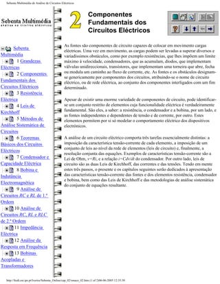 Sebenta Multimédia de Análise de Circuitos Eléctricos



                                                                  Componentes
                                                                  Fundamentais dos
                                                                  Circuitos Eléctricos

                                               As fontes são componentes de circuito capazes de colocar em movimento cargas
       Sebenta
                                               eléctricas. Uma vez em movimento, as cargas podem ser levadas a superar diversos e
Multimédia                                     variadíssimos obstáculos, como por exemplo resistências, que lhes impõem um limite
         1 Grandezas                           máximo à velocidade, condensadores, que as acumulam, díodos, que implementam
Eléctricas                                     válvulas unidireccionais, transístores, que implementam uma torneira que abre, fecha
         2 Componentes                         ou modula um caminho ao fluxo de corrente, etc. As fontes e os obstáculos designam-
                                               se genericamente por componentes dos circuitos, atribuindo-se o nome de circuito
Fundamentais dos                               eléctrico, ou de rede eléctrica, ao conjunto dos componentes interligados com um fim
Circuitos Eléctricos                           determinado.
         3 Resistência
Eléctrica                                      Apesar de existir uma enorme variedade de componentes de circuito, pode identificar-
         4 Leis de                             se um conjunto restrito de elementos cuja funcionalidade eléctrica é verdadeiramente
                                               fundamental. São eles, a saber: a resistência, o condensador e a bobina, por um lado, e
Kirchhoff
                                               as fontes independentes e dependentes de tensão e de corrente, por outro. Estes
         5 Métodos de                          elementos permitem por si só modelar o comportamento eléctrico dos dispositivos
Análise Sistemática de                         electrónicos.
Circuitos
         6 Teoremas                            A análise de um circuito eléctrico comporta três tarefas essencialmente distintas: a
Básicos dos Circuitos                          imposição da característica tensão-corrente de cada elemento, a imposição de um
                                               conjunto de leis ao nível da rede de elementos (leis de circuito) e, finalmente, a
Eléctricos
                                               resolução conjunta das equações. Exemplos de características tensão-corrente são a
         7 Condensador e                       Lei de Ohm, v=Ri, e a relação i=Cdv/dt do condensador. Por outro lado, leis de
Capacidade Eléctrica                           circuito são as duas Leis de Kirchhoff, das correntes e das tensões. Tendo em mente
         8 Bobina e                            estes três passos, o presente e os capítulos seguintes serão dedicados à apresentação
Indutância                                     das características tensão-corrente das fontes e dos elementos resistência, condensador
                                               e bobina, bem como das Leis de Kirchhoff e das metodologias de análise sistemática
Electromagnética
                                               do conjunto de equações resultante.
         9 Análise de
Circuitos RC e RL de 1.ª
Ordem
        10 Análise de
Circuitos RC, RL e RLC
de 2.ª Ordem
        11 Impedância
Eléctrica
        12 Análise da
Resposta em Frequência
        13 Bobinas
Acopladas e
Transformadores

  http://ltodi.est.ips.pt/lveriss/Sebenta_Online/cap_02/smace_02.htm (1 of 2)06-06-2005 12:35:30
 