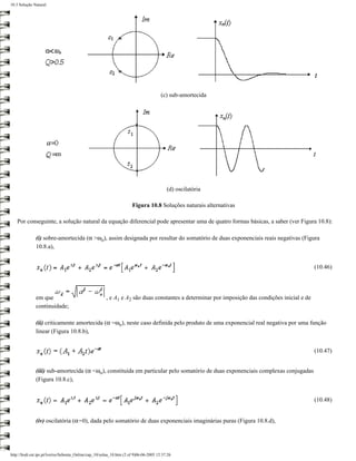 10.3 Solução Natural




                                                                                        (c) sub-amortecida




                                                                                           (d) oscilatória

                                                                       Figura 10.8 Soluções naturais alternativas

   Por conseguinte, a solução natural da equação diferencial pode apresentar uma de quatro formas básicas, a saber (ver Figura 10.8):

              (i) sobre-amortecida (α >ωo), assim designada por resultar do somatório de duas exponenciais reais negativas (Figura
              10.8.a),


                                                                                                                                                (10.46)




              em que                                    , e A1 e A2 são duas constantes a determinar por imposição das condições inicial e de
              continuidade;

              (ii) criticamente amortecida (α =ωo), neste caso definida pelo produto de uma exponencial real negativa por uma função
              linear (Figura 10.8.b),


                                                                                                                                                (10.47)


              (iii) sub-amortecida (α <ωo), constituída em particular pelo somatório de duas exponenciais complexas conjugadas
              (Figura 10.8.c),


                                                                                                                                                (10.48)


              (iv) oscilatória (α=0), dada pelo somatório de duas exponenciais imaginárias puras (Figura 10.8.d),




http://ltodi.est.ips.pt/lveriss/Sebenta_Online/cap_10/solna_10.htm (2 of 9)06-06-2005 12:37:26
 