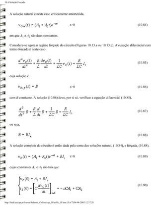 10.4 Solução Forçada




     A solução natural é neste caso criticamente amortecida,


                                                                    t>0                             (10.84)


     em que A1 e A2 são duas constantes.

     Considere-se agora o regime forçado do circuito (Figuras 10.13.a ou 10.13.c). A equação diferencial com
     termo forçado é neste caso



                                                                                                    (10.85)



     cuja solução é


                                                                    t>0                             (10.86)


     com B constante. A solução (10.86) deve, por si só, verificar a equação diferencial (10.85),



                                                                                                    (10.87)



     ou seja,


                                                                                                    (10.88)


     A solução completa do circuito é então dada pela soma das soluções natural, (10.84), e forçada, (10.88),


                                                                    t>0                             (10.89)


     cujas constantes A1 e A2 são tais que




                                                                                                    (10.90)




http://ltodi.est.ips.pt/lveriss/Sebenta_Online/cap_10/solfo_10.htm (3 of 7)06-06-2005 12:37:28
 