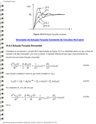 10.4 Solução Forçada




                                                     Figura 10.14 Solução forçada constante

                       Simulador da Solução Forçada Constante de Circuitos RLC-série

     10.4.2 Solução Forçada Sinusoidal

     Considere-se novamente o circuito RLC representado na Figura 10.13.a, admitindo desta vez que a fonte de
     corrente é de tipo sinusoidal, i (t)=u(t).I cos(ωt). A equação diferencial que rege o funcionamento do
                                               s              s
     circuito tem um termo forçado sinusoidal



                                                                                                 (10.94)



     cuja solução completa é (note-se que neste exemplo α =ω )
                                                                                       o


                                                                                                 (10.95)


     As constantes B e B são tais que
                           c      s



                                                                                                 (10.96)



     isto é,




http://ltodi.est.ips.pt/lveriss/Sebenta_Online/cap_10/solfo_10.htm (6 of 7)06-06-2005 12:37:28
 