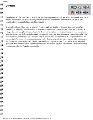 Sumário


     Sumário



     Os circuitos RC, RL e RLC de 2.ª ordem são governados por equações diferenciais lineares escalares de 2.ª
     ordem. Os circuitos são de 2.ª ordem quando contêm um condensador e uma bobina, ou então dois
     condensadores ou duas bobinas irredutíveis entre si.

     A equação diferencial de um circuito de 2.ª ordem pode ser obtida por intermédio de três métodos
     alternativos: o método da substituição, o método do operador-s e o método das variáveis de estado. A
     solução de uma equação diferencial de 2.ª ordem com termo forçado é constituída por duas parcelas: a
     solução natural, que define a dinâmica do circuito sujeito apenas à acção das energias armazenadas nos
     condensadores e nas bobinas; e a solução forçada pelas fontes independentes. A solução natural de um
     circuito de 2.ª ordem pode apresentar uma de quatro formas alternativas: sobre-amortecida, criticamente
     amortecida, sub-amortecida e oscilatória. A dinâmica do regime forçado é função da forma dos sinais
     aplicados. Deste modo, fontes constantes conduzem a soluções forçadas constantes e fontes sinusoidais
     conduzem a soluções forçadas sinusoidais.




http://ltodi.est.ips.pt/lveriss/Sebenta_Online/cap_10/sumar_10.htm06-06-2005 12:37:29
 
