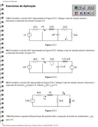 Exercícios de Aplicação


     Exercícios de Aplicação



     *10.1 Considere o circuito RLC representado na Figura E10.1. Indique o tipo de solução natural e
     determine a expressão da corrente i(t) para t>0.




                                                                        Figura E10.1

     10.2 Considere o circuito RLC representado na Figura E10.2. Indique o tipo de solução natural e determine
     a expressão da tensão v(t) para t>0.




                                                                        Figura E10.2

     10.3 Considere o circuito RL representado na Figura E10.3. Indique o tipo de solução natural e determine a
     expressão da corrente i 1(t) para t>0. Admita i 1(0)=i 2(t)=0.
                                     L                                L          L




                                                                        Figura E10.3

     *10.4 Determine a equação diferencial que lhe permite obter a expressão da tensão no condensador, v (t),
                                                                                                         C
     para t>0.

http://ltodi.est.ips.pt/lveriss/Sebenta_Online/cap_10/exapl_10.htm (1 of 4)06-06-2005 12:37:30
 