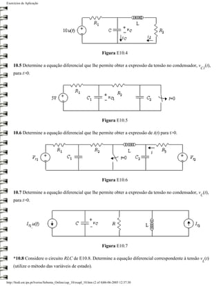 Exercícios de Aplicação




                                                                        Figura E10.4

     10.5 Determine a equação diferencial que lhe permite obter a expressão da tensão no condensador, v (t),
                                                                                                       C1
     para t>0.




                                                                        Figura E10.5

     10.6 Determine a equação diferencial que lhe permite obter a expressão de i(t) para t>0.




                                                                        Figura E10.6

     10.7 Determine a equação diferencial que lhe permite obter a expressão da tensão no condensador, v (t),
                                                                                                       C
     para t>0.




                                                                        Figura E10.7

     *10.8 Considere o circuito RLC de E10.8. Determine a equação diferencial correspondente à tensão v (t)
                                                                                                        L
     (utilize o método das variáveis de estado).


http://ltodi.est.ips.pt/lveriss/Sebenta_Online/cap_10/exapl_10.htm (2 of 4)06-06-2005 12:37:30
 