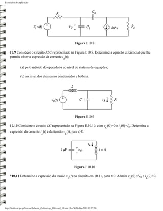 Exercícios de Aplicação




                                                                        Figura E10.8

     10.9 Considere o circuito RLC representado na Figura E10.9. Determine a equação diferencial que lhe
     permite obter a expressão da corrente i (t):
                                                           R


                (a) pelo método do operador-s ao nível do sistema de equações;

                (b) ao nível dos elementos condensador e bobina.




                                                                        Figura E10.9

     10.10 Considere o circuito LC representado na Figura E.10.10, com v (0)=0 e i (0)=Io. Determine a
                                                                                                 C   L
     expressão da corrente i (t) e da tensão v (t), para t>0.
                                     L                       C




                                                                       Figura E10.10

     *10.11 Determine a expressão da tensão v (t) no circuito em 10.11, para t>0. Admita v (0)=V0 e i (0)=0.
                                                                 C                                       C   L




http://ltodi.est.ips.pt/lveriss/Sebenta_Online/cap_10/exapl_10.htm (3 of 4)06-06-2005 12:37:30
 