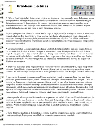1 Grandezas Eléctricas


                         Grandezas Eléctricas


     A Ciência Eléctrica estuda o fenómeno da existência e interacção entre cargas eléctricas. Tal como a massa,
     a carga eléctrica é uma propriedade fundamental da matéria que se manifesta através de uma interacção,
     designadamente através de uma força. No entanto, a carga eléctrica apresenta a particularidade de se
     manifestar através de uma força que tanto pode ser de atracção como de repulsão, ao contrário daquela
     manifestada pelas massas, que, como se sabe, é apenas de atracção.

     As principais grandezas da ciência eléctrica são a carga, a força, o campo, a energia, a tensão, a potência e a
     corrente eléctrica. Um dos objectivos deste capítulo é explicar a relação existente entre estas grandezas
     eléctricas, dando particular atenção às grandezas tensão e corrente eléctrica. Com efeito, a análise de
     circuitos visa essencialmente a determinação da relação corrente/tensão eléctrica em redes de componentes
     eléctricos e electrónicos.

     A lei fundamental da Ciência Eléctrica é a Lei de Coulomb. Esta lei estabelece que duas cargas eléctricas
     em presença uma da outra se atraem ou repelem mutuamente, isto é, interagem entre si através de uma
     força. Como grandeza de tipo vectorial, a força eléctrica possui, portanto, uma direcção, um sentido e uma
     intensidade. A direcção da força coincide com a da recta que une as duas cargas, o sentido é uma função
     dos sinais respectivos, positivos ou negativos, e a intensidade é uma função do módulo das cargas e da
     distância que as separa.

     A interacção à distância entre cargas eléctricas conduz ao conceito de campo eléctrico, o qual nos permite
     encarar a força eléctrica como o resultado de uma acção exercida por uma carga ou conjunto de cargas
     vizinhas. Tal como a força, o campo eléctrico é uma grandeza vectorial com direcção, sentido e intensidade.

     O movimento de uma carga num campo eléctrico, em sentido contrário ou concordante com o da força
     eléctrica a que se encontra sujeita, conduz à libertação ou exige o fornecimento de uma energia. O acto de
     se isolarem fisicamente conjuntos de cargas positivas e negativas equivale a fornecer energia ao sistema,
     comparável ao armazenamento de energia eléctrica numa bateria. Pelo contrário, o movimento de cargas
     negativas no sentido de partículas carregadas positivamente corresponde à libertação de energia. Em geral,
     a presença de cargas eléctricas imersas num campo atribui ao sistema uma capacidade de realizar trabalho,
     capacidade que é designada por energia potencial eléctrica ou, simplesmente, energia eléctrica.

     Uma carga colocada em pontos distintos de um campo eléctrico atribui valores também distintos de energia
     ao sistema. A diferença de energia por unidade de carga é designada por diferença de potencial, ou tensão
     eléctrica. Tensão e energia eléctrica são, por conseguinte, duas medidas da mesma capacidade de realizar
     trabalho. A taxa de transformação de energia eléctrica na unidade de tempo é designada por potência
     eléctrica.

     O fluxo de cargas eléctricas é designado por corrente eléctrica. Em particular, define-se corrente eléctrica
     como a quantidade de carga que na unidade de tempo atravessa uma dada superfície.



http://ltodi.est.ips.pt/lveriss/Sebenta_Online/cap_01/grandeza.htm (1 of 2)06-06-2005 12:35:30
 