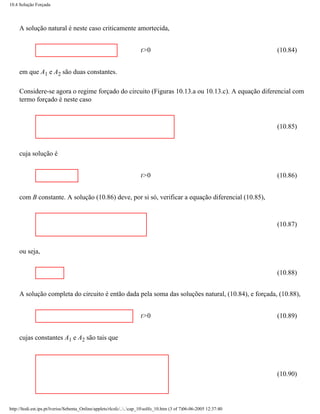 10.4 Solução Forçada




     A solução natural é neste caso criticamente amortecida,


                                                                      t>0                                             (10.84)


     em que A1 e A2 são duas constantes.

     Considere-se agora o regime forçado do circuito (Figuras 10.13.a ou 10.13.c). A equação diferencial com
     termo forçado é neste caso



                                                                                                                      (10.85)



     cuja solução é


                                                                      t>0                                             (10.86)


     com B constante. A solução (10.86) deve, por si só, verificar a equação diferencial (10.85),



                                                                                                                      (10.87)



     ou seja,


                                                                                                                      (10.88)


     A solução completa do circuito é então dada pela soma das soluções natural, (10.84), e forçada, (10.88),


                                                                      t>0                                             (10.89)


     cujas constantes A1 e A2 são tais que




                                                                                                                      (10.90)




http://ltodi.est.ips.pt/lveriss/Sebenta_Online/applets/rlcsfc/....cap_10solfo_10.htm (3 of 7)06-06-2005 12:37:40
 