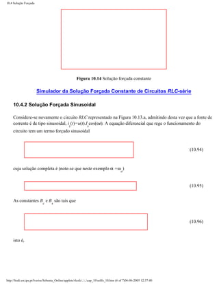 10.4 Solução Forçada




                                                       Figura 10.14 Solução forçada constante

                       Simulador da Solução Forçada Constante de Circuitos RLC-série

     10.4.2 Solução Forçada Sinusoidal

     Considere-se novamente o circuito RLC representado na Figura 10.13.a, admitindo desta vez que a fonte de
     corrente é de tipo sinusoidal, i (t)=u(t).I cos(ωt). A equação diferencial que rege o funcionamento do
                                                 s             s
     circuito tem um termo forçado sinusoidal



                                                                                                                      (10.94)



     cuja solução completa é (note-se que neste exemplo α =ω )
                                                                                          o


                                                                                                                      (10.95)


     As constantes B e B são tais que
                            c      s



                                                                                                                      (10.96)



     isto é,




http://ltodi.est.ips.pt/lveriss/Sebenta_Online/applets/rlcsfc/....cap_10solfo_10.htm (6 of 7)06-06-2005 12:37:40
 
