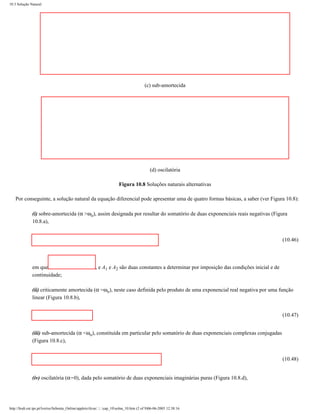 10.3 Solução Natural




                                                                                          (c) sub-amortecida




                                                                                              (d) oscilatória

                                                                         Figura 10.8 Soluções naturais alternativas

    Por conseguinte, a solução natural da equação diferencial pode apresentar uma de quatro formas básicas, a saber (ver Figura 10.8):

               (i) sobre-amortecida (α >ωo), assim designada por resultar do somatório de duas exponenciais reais negativas (Figura
               10.8.a),


                                                                                                                                                 (10.46)




               em que                                    , e A1 e A2 são duas constantes a determinar por imposição das condições inicial e de
               continuidade;

               (ii) criticamente amortecida (α =ωo), neste caso definida pelo produto de uma exponencial real negativa por uma função
               linear (Figura 10.8.b),


                                                                                                                                                 (10.47)


               (iii) sub-amortecida (α <ωo), constituída em particular pelo somatório de duas exponenciais complexas conjugadas
               (Figura 10.8.c),


                                                                                                                                                 (10.48)


               (iv) oscilatória (α=0), dada pelo somatório de duas exponenciais imaginárias puras (Figura 10.8.d),




http://ltodi.est.ips.pt/lveriss/Sebenta_Online/applets/rlcsn/....cap_10solna_10.htm (2 of 9)06-06-2005 12:38:16
 