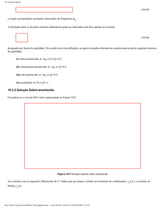 10.3 Solução Natural



                                                                                                                              (10.49)


    e à qual correspondem oscilações sinusoidais de frequência ω .
                                                                                             ο


    A distinção entre as diversas soluções alternativas pode ser efectuada com base apenas no cociente


                                                                                                                              (10.50)


    designado por factor de qualidade. De acordo com esta definição, as quatro soluções alternativas caracterizam-se pelos seguintes factores
    de qualidade:

               (i) sobre-amortecida: α >ωο ⇔ 0<Q<0.5;

               (ii) criticamente-amortecida: α =ωο ⇔ Q=0.5;

               (iii) sub-amortecida: α <ωο ⇔ Q>0.5;

               (iv) oscilatória: α=0 ⇔ Q=∞ .

    10.3.2 Solução Sobre-amortecida

    Considere-se o circuito RLC-série representado na Figura 10.9,




                                                                      Figura 10.9 Solução natural sobre-amortecida

    em conjunto com as equações diferenciais de 2.ª ordem que governam a tensão aos terminais do condensador, v (t), e a corrente na
                                                                                                                     C
    bobina, i (t),
                L




http://ltodi.est.ips.pt/lveriss/Sebenta_Online/applets/rlcsn/....cap_10solna_10.htm (3 of 9)06-06-2005 12:38:16
 