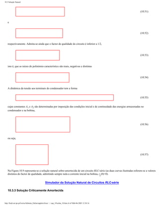 10.3 Solução Natural




                                                                                                                              (10.51)



    e



                                                                                                                              (10.52)



    respectivamente. Admita-se ainda que o factor de qualidade do circuito é inferior a 1/2,



                                                                                                                              (10.53)



    isto é, que as raízes do polinómio característico são reais, negativas e distintas



                                                                                                                              (10.54)



    A dinâmica da tensão aos terminais do condensador tem a forma


                                                                                                                              (10.55)


    cujas constantes A1 e A2 são determinadas por imposição das condições inicial e de continuidade das energias armazenadas no
    condensador e na bobina,




                                                                                                                              (10.56)




    ou seja,




                                                                                                                              (10.57)




    Na Figura 10.9 representa-se a solução natural sobre-amortecida de um circuito RLC-série (as duas curvas ilustradas referem-se a valores
    distintos do factor de qualidade, admitindo sempre nula a corrente inicial na bobina, i (0)=0).
                                                                                                                     L


                                                      Simulador da Solução Natural de Circuitos RLC-série

    10.3.3 Solução Criticamente Amortecida



http://ltodi.est.ips.pt/lveriss/Sebenta_Online/applets/rlcsn/....cap_10solna_10.htm (4 of 9)06-06-2005 12:38:16
 