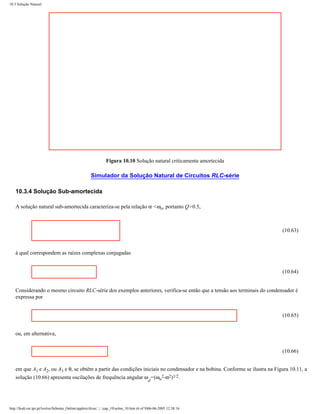 10.3 Solução Natural




                                                                Figura 10.10 Solução natural criticamente amortecida

                                                      Simulador da Solução Natural de Circuitos RLC-série

    10.3.4 Solução Sub-amortecida

    A solução natural sub-amortecida caracteriza-se pela relação α <ωo, portanto Q>0.5,



                                                                                                                              (10.63)



    à qual correspondem as raízes complexas conjugadas


                                                                                                                              (10.64)


    Considerando o mesmo circuito RLC-série dos exemplos anteriores, verifica-se então que a tensão aos terminais do condensador é
    expressa por


                                                                                                                              (10.65)


    ou, em alternativa,


                                                                                                                              (10.66)


    em que A1 e A2, ou A3 e θ, se obtêm a partir das condições iniciais no condensador e na bobina. Conforme se ilustra na Figura 10.11, a
    solução (10.66) apresenta oscilações de frequência angular ω =(ωo2-α2)1/2.
                                                                                            d




http://ltodi.est.ips.pt/lveriss/Sebenta_Online/applets/rlcsn/....cap_10solna_10.htm (6 of 9)06-06-2005 12:38:16
 
