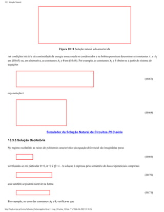 10.3 Solução Natural




                                                                       Figura 10.11 Solução natural sub-amortecida

    As condições inicial e de continuidade da energia armazenada no condensador e na bobina permitem determinar as constantes A1 e A2
    em (10.65) ou, em alternativa, as constantes A3 e θ em (10.66). Por exemplo, as constantes A3 e θ obtém-se a partir do sistema de
    equações




                                                                                                                          (10.67)




    cuja solução é




                                                                                                                          (10.68)




                                                      Simulador da Solução Natural de Circuitos RLC-série

    10.3.5 Solução Oscilatória

    No regime oscilatório as raízes do polinómio característico da equação diferencial são imaginárias puras


                                                                                                                          (10.69)


    verificando-se em particular R=0, α=0 e Q=∞ . A solução é expressa pelo somatório de duas exponenciais complexas


                                                                                                                          (10.70)


    que também se podem escrever na forma


                                                                                                                          (10.71)


    Por exemplo, no caso das constantes A3 e θ, verifica-se que

http://ltodi.est.ips.pt/lveriss/Sebenta_Online/applets/rlcsn/....cap_10solna_10.htm (7 of 9)06-06-2005 12:38:16
 