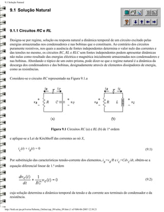 9.1 Solução Natural


     9.1 Solução Natural



     9.1.1 Circuitos RC e RL

     Designa-se por regime, solução ou resposta natural a dinâmica temporal de um circuito excitado pelas
     energias armazenadas nos condensadores e nas bobinas que o constituem. Ao contrário dos circuitos
     puramente resistivos, nos quais a ausência de fontes independentes determina o valor nulo das correntes e
     das tensões no mesmo, os circuitos RC, RL e RLC sem fontes independentes podem apresentar dinâmicas
     não nulas como resultado das energias eléctrica e magnética inicialmente armazenadas nos condensadores e
     nas bobinas. Abordando o tópico de um outro prisma, pode dizer-se que o regime natural é a dinâmica da
     descarga dos condensadores e das bobinas, designadamente através de elementos dissipadores de energia,
     como as resistências.

     Considere-se o circuito RC representado na Figura 9.1.a




                                               Figura 9.1 Circuitos RC (a) e RL (b) de 1ª ordem

     e aplique-se a Lei de Kirchhoff das correntes ao nó X,

             i (t) + i (t) = 0                                                                                   (9.1)
              C          R


     Por substituição das características tensão-corrente dos elementos, i =v /R e i =Cdv /dt, obtém-se a
                                                                                                 R   R   C   C
     equação diferencial linear de 1.ª ordem


                                                                                                                 (9.2)


     cuja solução determina a dinâmica temporal da tensão e da corrente aos terminais do condensador e da
     resistência.


http://ltodi.est.ips.pt/lveriss/Sebenta_Online/cap_09/solna_09.htm (1 of 9)06-06-2005 12:38:21
 
