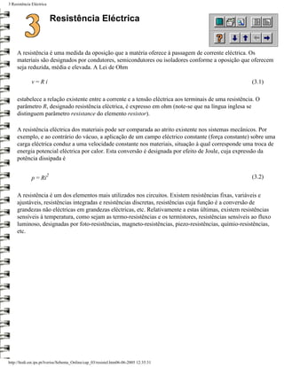 3 Resistência Eléctrica


                          Resistência Eléctrica


     A resistência é uma medida da oposição que a matéria oferece à passagem de corrente eléctrica. Os
     materiais são designados por condutores, semicondutores ou isoladores conforme a oposição que oferecem
     seja reduzida, média e elevada. A Lei de Ohm

              v=Ri                                                                                       (3.1)

     estabelece a relação existente entre a corrente e a tensão eléctrica aos terminais de uma resistência. O
     parâmetro R, designado resistência eléctrica, é expresso em ohm (note-se que na língua inglesa se
     distinguem parâmetro resistance do elemento resistor).

     A resistência eléctrica dos materiais pode ser comparada ao atrito existente nos sistemas mecânicos. Por
     exemplo, e ao contrário do vácuo, a aplicação de um campo eléctrico constante (força constante) sobre uma
     carga eléctrica conduz a uma velocidade constante nos materiais, situação à qual corresponde uma troca de
     energia potencial eléctrica por calor. Esta conversão é designada por efeito de Joule, cuja expressão da
     potência dissipada é

                      2                                                                                  (3.2)
              p = Ri

     A resistência é um dos elementos mais utilizados nos circuitos. Existem resistências fixas, variáveis e
     ajustáveis, resistências integradas e resistências discretas, resistências cuja função é a conversão de
     grandezas não eléctricas em grandezas eléctricas, etc. Relativamente a estas últimas, existem resistências
     sensíveis à temperatura, como sejam as termo-resistências e os termístores, resistências sensíveis ao fluxo
     luminoso, designadas por foto-resistências, magneto-resistências, piezo-resistências, químio-resistências,
     etc.




http://ltodi.est.ips.pt/lveriss/Sebenta_Online/cap_03/resistel.htm06-06-2005 12:35:31
 