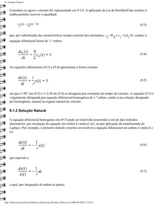 9.1 Solução Natural


     Considere-se agora o circuito RL representado em 9.1.b. A aplicação da Lei de Kirchhoff das tensões à
     malha permite escrever a igualdade

             v (t) - v (t) = 0                                                                                   (9.3)
               L        R


     que, por substituição das características tensão-corrente dos elementos, v =Ri e v =Ldi /dt, conduz à
                                                                                                 R   R   L   L
     equação diferencial linear de 1.ª ordem


                                                                                                                 (9.4)


     As equações diferenciais (9.2) e (9.4) apresentam a forma comum


                                                                                                                 (9.5)


     em que τ=RC em (9.2) e τ=L/R em (9.4) se designam por constante de tempo do circuito. A equação (9.5) é
     vulgarmente designada por equação diferencial homogénea de 1.ª ordem, sendo a sua solução designada
     por homogénea, natural ou regime natural do circuito.

     9.1.2 Solução Natural

     A equação diferencial homogénea em (9.5) pode ser resolvida recorrendo a um de dois métodos
     alternativos: por resolução da equação em ordem à variável x(t), ou por aplicação da transformada de
     Laplace. Por exemplo, o primeiro método consiste em resolver a equação diferencial em ordem à variável x
     (t)


                                                                                                                 (9.6)


     que equivale a



                                                                                                                 (9.7)



     a qual, por integração de ambas as partes,




http://ltodi.est.ips.pt/lveriss/Sebenta_Online/cap_09/solna_09.htm (2 of 9)06-06-2005 12:38:21
 