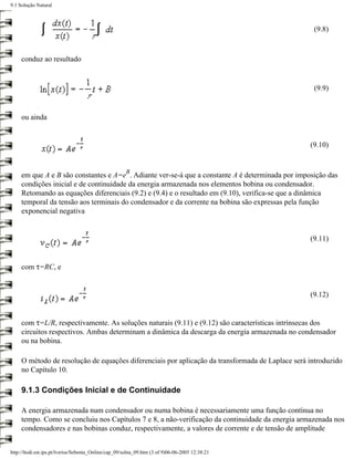 9.1 Solução Natural



                                                                                                   (9.8)



     conduz ao resultado


                                                                                                   (9.9)


     ou ainda


                                                                                                  (9.10)


                                                      B
     em que A e B são constantes e A=e . Adiante ver-se-á que a constante A é determinada por imposição das
     condições inicial e de continuidade da energia armazenada nos elementos bobina ou condensador.
     Retomando as equações diferenciais (9.2) e (9.4) e o resultado em (9.10), verifica-se que a dinâmica
     temporal da tensão aos terminais do condensador e da corrente na bobina são expressas pela função
     exponencial negativa


                                                                                                  (9.11)


     com τ=RC, e


                                                                                                  (9.12)


     com τ=L/R, respectivamente. As soluções naturais (9.11) e (9.12) são características intrínsecas dos
     circuitos respectivos. Ambas determinam a dinâmica da descarga da energia armazenada no condensador
     ou na bobina.

     O método de resolução de equações diferenciais por aplicação da transformada de Laplace será introduzido
     no Capítulo 10.

     9.1.3 Condições Inicial e de Continuidade

     A energia armazenada num condensador ou numa bobina é necessariamente uma função contínua no
     tempo. Como se concluiu nos Capítulos 7 e 8, a não-verificação da continuidade da energia armazenada nos
     condensadores e nas bobinas conduz, respectivamente, a valores de corrente e de tensão de amplitude


http://ltodi.est.ips.pt/lveriss/Sebenta_Online/cap_09/solna_09.htm (3 of 9)06-06-2005 12:38:21
 