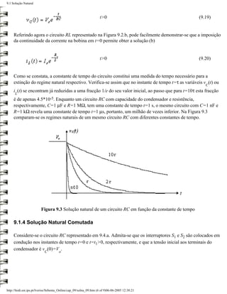 9.1 Solução Natural



                                                                    t>0                                 (9.19)


     Referindo agora o circuito RL representado na Figura 9.2.b, pode facilmente demonstrar-se que a imposição
     da continuidade da corrente na bobina em t=0 permite obter a solução (b)


                                                                    t>0                                 (9.20)


     Como se constata, a constante de tempo do circuito constitui uma medida do tempo necessário para a
     extinção do regime natural respectivo. Verifica-se assim que no instante de tempo t=τ as variáveis v (t) ou
                                                                                                           C
     i (t) se encontram já reduzidas a uma fracção 1/e do seu valor inicial, ao passo que para t=10τ esta fracção
      L
     é de apenas 4.5*10-5. Enquanto um circuito RC com capacidade do condensador e resistência,
     respectivamente, C=1 µF e R=1 MΩ, tem uma constante de tempo t=1 s, o mesmo circuito com C=1 nF e
     R=1 kΩ revela uma constante de tempo t=1 µs, portanto, um milhão de vezes inferior. Na Figura 9.3
     comparam-se os regimes naturais de um mesmo circuito RC com diferentes constantes de tempo.




                         Figura 9.3 Solução natural de um circuito RC em função da constante de tempo

     9.1.4 Solução Natural Comutada

     Considere-se o circuito RC representado em 9.4.a. Admita-se que os interruptores S1 e S2 são colocados em
     condução nos instantes de tempo t=0 e t=t1>0, respectivamente, e que a tensão inicial aos terminais do
     condensador é v (0)=V .
                           C          o




http://ltodi.est.ips.pt/lveriss/Sebenta_Online/cap_09/solna_09.htm (6 of 9)06-06-2005 12:38:21
 