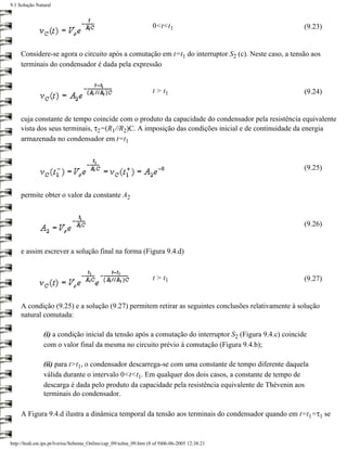 9.1 Solução Natural



                                                                    0<t<t1                                (9.23)


     Considere-se agora o circuito após a comutação em t=t1 do interruptor S2 (c). Neste caso, a tensão aos
     terminais do condensador é dada pela expressão


                                                                    t > t1                                (9.24)


     cuja constante de tempo coincide com o produto da capacidade do condensador pela resistência equivalente
     vista dos seus terminais, τ2=(R1//R2)C. A imposição das condições inicial e de continuidade da energia
     armazenada no condensador em t=t1


                                                                                                          (9.25)


     permite obter o valor da constante A2


                                                                                                          (9.26)


     e assim escrever a solução final na forma (Figura 9.4.d)


                                                                    t > t1                                (9.27)


     A condição (9.25) e a solução (9.27) permitem retirar as seguintes conclusões relativamente à solução
     natural comutada:

                (i) a condição inicial da tensão após a comutação do interruptor S2 (Figura 9.4.c) coincide
                com o valor final da mesma no circuito prévio à comutação (Figura 9.4.b);

                (ii) para t>t1, o condensador descarrega-se com uma constante de tempo diferente daquela
                válida durante o intervalo 0<t<t1. Em qualquer dos dois casos, a constante de tempo de
                descarga é dada pelo produto da capacidade pela resistência equivalente de Thévenin aos
                terminais do condensador.

     A Figura 9.4.d ilustra a dinâmica temporal da tensão aos terminais do condensador quando em t=t1=τ1 se


http://ltodi.est.ips.pt/lveriss/Sebenta_Online/cap_09/solna_09.htm (8 of 9)06-06-2005 12:38:21
 