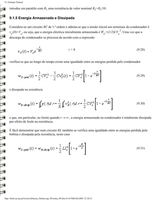 9.1 Solução Natural

     introduz em paralelo com R1 uma resistência de valor nominal R2=R1/10.

     9.1.5 Energia Armazenada e Dissipada

     Considere-se um circuito RC de 1.ª ordem e admita-se que a tensão inicial aos terminais do condensador é
                                                                                                      2
     v (0)=V , ou seja, que a energia eléctrica inicialmente armazenada é W =(1/2)CV . Uma vez que a
      C          o                                                                               C   o
     descarga do condensador se processa de acordo com a expressão


                                                                    t>0                                   (9.28)


     verifica-se que ao longo do tempo existe uma igualdade entre as energias perdida pelo condensador



                                                                                                          (9.29)



     e dissipada na resistência



                                                                                                          (9.30)



     e que, em particular, no limite quando t → ∞ , a energia armazenada no condensador é totalmente dissipada
     por efeito de Joule na resistência.

     É fácil demonstrar que num circuito RL também se verifica uma igualdade entre as energias perdida pela
     bobina e dissipada pela resistência, neste caso



                                                                                                          (9.31)




http://ltodi.est.ips.pt/lveriss/Sebenta_Online/cap_09/solna_09.htm (9 of 9)06-06-2005 12:38:21
 