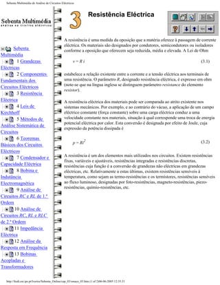 Sebenta Multimédia de Análise de Circuitos Eléctricos



                                                                   Resistência Eléctrica


                                               A resistência é uma medida da oposição que a matéria oferece à passagem de corrente
                                               eléctrica. Os materiais são designados por condutores, semicondutores ou isoladores
       Sebenta                                 conforme a oposição que oferecem seja reduzida, média e elevada. A Lei de Ohm
Multimédia
         1 Grandezas                                  v=Ri                                                                   (3.1)
Eléctricas
         2 Componentes                         estabelece a relação existente entre a corrente e a tensão eléctrica aos terminais de
Fundamentais dos                               uma resistência. O parâmetro R, designado resistência eléctrica, é expresso em ohm
                                               (note-se que na língua inglesa se distinguem parâmetro resistance do elemento
Circuitos Eléctricos
                                               resistor).
         3 Resistência
Eléctrica                                      A resistência eléctrica dos materiais pode ser comparada ao atrito existente nos
         4 Leis de                             sistemas mecânicos. Por exemplo, e ao contrário do vácuo, a aplicação de um campo
Kirchhoff                                      eléctrico constante (força constante) sobre uma carga eléctrica conduz a uma
         5 Métodos de                          velocidade constante nos materiais, situação à qual corresponde uma troca de energia
                                               potencial eléctrica por calor. Esta conversão é designada por efeito de Joule, cuja
Análise Sistemática de
                                               expressão da potência dissipada é
Circuitos
         6 Teoremas                                            2
                                                      p = Ri                                                                 (3.2)
Básicos dos Circuitos
Eléctricos
         7 Condensador e                       A resistência é um dos elementos mais utilizados nos circuitos. Existem resistências
                                               fixas, variáveis e ajustáveis, resistências integradas e resistências discretas,
Capacidade Eléctrica                           resistências cuja função é a conversão de grandezas não eléctricas em grandezas
         8 Bobina e                            eléctricas, etc. Relativamente a estas últimas, existem resistências sensíveis à
Indutância                                     temperatura, como sejam as termo-resistências e os termístores, resistências sensíveis
Electromagnética                               ao fluxo luminoso, designadas por foto-resistências, magneto-resistências, piezo-
                                               resistências, químio-resistências, etc.
         9 Análise de
Circuitos RC e RL de 1.ª
Ordem
        10 Análise de
Circuitos RC, RL e RLC
de 2.ª Ordem
        11 Impedância
Eléctrica
        12 Análise da
Resposta em Frequência
        13 Bobinas
Acopladas e
Transformadores

  http://ltodi.est.ips.pt/lveriss/Sebenta_Online/cap_03/smace_03.htm (1 of 2)06-06-2005 12:35:31
 