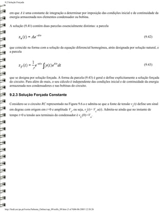 9.2 Solução Forçada



     em que A é uma constante de integração a determinar por imposição das condições inicial e de continuidade da
     energia armazenada nos elementos condensador ou bobina.

     A solução (9.41) contém duas parcelas essencialmente distintas: a parcela


                                                                                                         (9.42)


     que coincide na forma com a solução da equação diferencial homogénea, atrás designada por solução natural, e
     a parcela


                                                                                                         (9.43)


     que se designa por solução forçada. A forma da parcela (9.43) é geral e define explicitamente a solução forçada
     do circuito. Para além do mais, o seu cálculo é independente das condições inicial e de continuidade da energia
     armazenada nos condensadores e nas bobinas do circuito.

     9.2.3 Solução Forçada Constante

     Considere-se o circuito RC representado na Figura 9.6.a e admita-se que a fonte de tensão v (t) define um sinal
                                                                                                     s
     em degrau com origem em t=0 e amplitude V , ou seja, v (t)= V .u(t). Admita-se ainda que no instante de
                                                                     s               s           s
     tempo t=0 a tensão aos terminais do condensador é v (0)=V .
                                                                               C          o




http://ltodi.est.ips.pt/lveriss/Sebenta_Online/cap_09/solfo_09.htm (3 of 9)06-06-2005 12:38:26
 