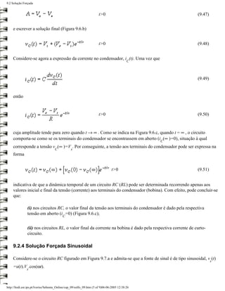 9.2 Solução Forçada


                                                                       t>0                                     (9.47)


     e escrever a solução final (Figura 9.6.b)


                                                                       t>0                                     (9.48)


     Considere-se agora a expressão da corrente no condensador, i (t). Uma vez que
                                                                                            C



                                                                                                               (9.49)


     então


                                                                       t>0                                     (9.50)


     cuja amplitude tende para zero quando t → ∞ . Como se indica na Figura 9.6.c, quando t = ∞ , o circuito
     comporta-se como se os terminais do condensador se encontrassem em aberto (i (∞ )=0), situação à qual
                                                                                                 C
     corresponde a tensão v (∞ )=V . Por conseguinte, a tensão aos terminais do condensador pode ser expressa na
                                     C           s
     forma


                                                                                t>0                            (9.51)


     indicativa de que a dinâmica temporal de um circuito RC (RL) pode ser determinada recorrendo apenas aos
     valores inicial e final da tensão (corrente) aos terminais do condensador (bobina). Com efeito, pode concluir-se
     que:

                (i) nos circuitos RC, o valor final da tensão aos terminais do condensador é dado pela respectiva
                tensão em aberto (i =0) (Figura 9.6.c);
                                           C


                (ii) nos circuitos RL, o valor final da corrente na bobina é dado pela respectiva corrente de curto-
                circuito.

     9.2.4 Solução Forçada Sinusoidal

     Considere-se o circuito RC figurado em Figura 9.7.a e admita-se que a fonte de sinal é de tipo sinusoidal, v (t)
                                                                                                                        s
     =u(t).V .cos(ωt).
               s



http://ltodi.est.ips.pt/lveriss/Sebenta_Online/cap_09/solfo_09.htm (5 of 9)06-06-2005 12:38:26
 