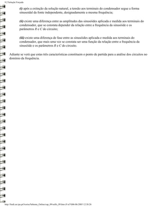9.2 Solução Forçada

                (i) após a extinção da solução natural, a tensão aos terminais do condensador segue a forma
                sinusoidal da fonte independente, designadamente a mesma frequência;

                (ii) existe uma diferença entre as amplitudes das sinusóides aplicada e medida aos terminais do
                condensador, que se constata depender da relação entre a frequência da sinusóide e os
                parâmetros R e C do circuito;

                (iii) existe uma diferença de fase entre as sinusóides aplicada e medida aos terminais do
                condensador, que mais uma vez se constata ser uma função da relação entre a frequência da
                sinusóide e os parâmetros R e C do circuito.

     Adiante se verá que estas três características constituem o ponto de partida para a análise dos circuitos no
     domínio da frequência.




http://ltodi.est.ips.pt/lveriss/Sebenta_Online/cap_09/solfo_09.htm (9 of 9)06-06-2005 12:38:26
 