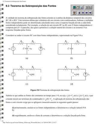 9.3 Teorema da Sobreposição das Fontes


     9.3 Teorema da Sobreposição das Fontes



     A validade do teorema da sobreposição das fontes estende-se à análise da dinâmica temporal dos circuitos
     RC, RL e RLC. Este teorema afirma que a dinâmica de um circuito com condensadores, bobinas e múltiplas
     fontes independentes pode ser determinada calculando uma a uma a resposta forçada devida a cada fonte
     considerada isoladamente. Por exemplo, a solução de um circuito RC ou RL com N fontes independentes é
     composta por (N+1) parcelas, das quais a primeira é a solução natural do circuito e as restantes N as
     respostas forçadas pelas fontes.

     Considere-se então o circuito RC com duas fontes independentes, representado na Figura 9.8.a.




                                                Figura 9.8 Teorema da sobreposição das fontes

     Admita-se que ambas as fontes são constantes no tempo para t>0, ou seja, v (t)=V .u(t) e i (t)=I .u(t), e que
                                                                                                 s   s   s   s
     a tensão inicial aos terminais do condensador é v (0)=V . A aplicação do teorema da sobreposição das
                                                                          C          o
     fontes a este circuito exige que se apliquem consecutivamente os seguintes quatro passos:

                (i) primeiramente, anulam-se as fontes independentes e determina-se a solução natural (9.8.
                b);

                (ii) seguidamente, anula-se a fonte de corrente e determina-se a solução forçada pela fonte


http://ltodi.est.ips.pt/lveriss/Sebenta_Online/cap_09/teosobfo.htm (1 of 3)06-06-2005 12:38:27
 