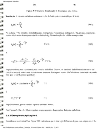 9.4 Exemplos de Aplicação




                                        Figura 9.10 Exemplo de aplicação-2: descarga de uma bobina

    Resolução: A corrente na bobina no instante t=0 é definida pelo cociente (Figura 9.10.b)



                                                                                                        (9.81)



    No instante t=0 o circuito é comutado para a configuração representada na Figura 9.10.c, em cuja sequência a
    bobina inicia a sua descarga através da resistência R2. Nesta situação são válidas as expressões



                                                                     0<t<t1                             (9.82)



    e



                                                                       0<t<t1                           (9.83)



    respectivamente para a corrente e para a tensão na bobina. Em t=t1, os terminais da bobina encontram-se em
    curto-circuito (d). Neste caso, a constante de tempo de descarga da bobina é infinitamente elevada (R=0), razão
    pela qual se verificam as igualdades



                                                                     t>t1                               (9.84)



    e


                                                                     t>t1                               (9.85)


    respectivamente, para a corrente e para a tensão na bobina.

    Nas Figuras 9.10.e e 9.10.f representam-se as expressões da corrente e da tensão na bobina.

    9.4.3 Exemplo de Aplicação-3

    Considere-se o circuito RC da Figura 9.11 e admita-se que o sinal v (t) define um degrau com origem em t=0 e
                                                                                                  s


http://ltodi.est.ips.pt/lveriss/Sebenta_Online/cap_09/exemp_94.htm (4 of 11)06-06-2005 12:38:31
 
