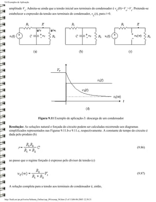 9.4 Exemplos de Aplicação

    amplitude V . Admita-se ainda que a tensão inicial aos terminais do condensador é v (0)=V >V . Pretende-se
                     s                                                                                C   o   s
    estabelecer a expressão da tensão aos terminais do condensador, v (t), para t>0.
                                                                                                  C




                                    Figura 9.11 Exemplo de aplicação-3: descarga de um condensador

    Resolução: As soluções natural e forçada do circuito podem ser calculadas recorrendo aos diagramas
    simplificados representados nas Figuras 9.11.b e 9.11.c, respectivamente. A constante de tempo do circuito é
    dada pelo produto (b)



                                                                                                                  (9.86)



    ao passo que o regime forçado é expresso pelo divisor de tensão (c)



                                                                                                                  (9.87)



    A solução completa para a tensão aos terminais do condensador é, então,



http://ltodi.est.ips.pt/lveriss/Sebenta_Online/cap_09/exemp_94.htm (5 of 11)06-06-2005 12:38:31
 