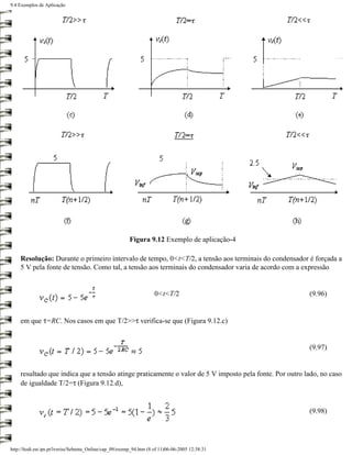 9.4 Exemplos de Aplicação




                                                         Figura 9.12 Exemplo de aplicação-4

    Resolução: Durante o primeiro intervalo de tempo, 0<t<T/2, a tensão aos terminais do condensador é forçada a
    5 V pela fonte de tensão. Como tal, a tensão aos terminais do condensador varia de acordo com a expressão


                                                                     0<t<T/2                            (9.96)


    em que τ=RC. Nos casos em que T/2>>τ verifica-se que (Figura 9.12.c)


                                                                                                        (9.97)


    resultado que indica que a tensão atinge praticamente o valor de 5 V imposto pela fonte. Por outro lado, no caso
    de igualdade T/2=τ (Figura 9.12.d),


                                                                                                        (9.98)




http://ltodi.est.ips.pt/lveriss/Sebenta_Online/cap_09/exemp_94.htm (8 of 11)06-06-2005 12:38:31
 