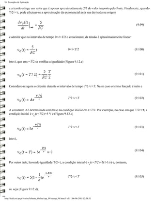 9.4 Exemplos de Aplicação

    e a tensão atinge um valor que é apenas aproximadamente 2/3 do valor imposto pela fonte. Finalmente, quando
    T/2<<τ, pode efectuar-se a aproximação da exponencial pela sua derivada na origem


                                                                                                      (9.99)


    e admitir que no intervalo de tempo 0<t<T/2 o crescimento da tensão é aproximadamente linear:


                                                                     0<t<T/2                         (9.100)


    isto é, que em t=T/2 se verifica a igualdade (Figura 9.12.e)


                                                                                                     (9.101)


    Considere-se agora o circuito durante o intervalo de tempo T/2<t<T. Neste caso o termo forçado é nulo e


                                                                     T/2<t<T                         (9.102)


    A constante A é determinada com base na condição inicial em t=T/2. Por exemplo, no caso em que T/2>>τ, a
    condição inicial é v (t=T/2)=5 V e (Figura 9.12.c)
                               C



                                                                     T/2<t<T                         (9.103)


    isto é,


                                                                                                     (9.104)


    Por outro lado, havendo igualdade T/2=τ, a condição inicial é v (t=T/2)=5(1-1/e) e, portanto,
                                                                                             c



                                                                     T/2<t<T                         (9.105)



    ou seja (Figura 9.12.d),

http://ltodi.est.ips.pt/lveriss/Sebenta_Online/cap_09/exemp_94.htm (9 of 11)06-06-2005 12:38:31
 