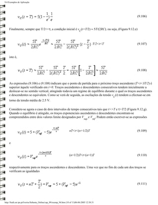 9.4 Exemplos de Aplicação




                                                                                                            (9.106)


    Finalmente, sempre que T/2<<τ, a condição inicial é v (t=T/2) ≈ 5T/(2RC), ou seja, (Figura 9.12.e)
                                                                                C




                                                                                              T/2<t<T       (9.107)



    isto é,



                                                                                                            (9.108)



    As expressões (9.106) e (9.108) indicam que o ponto de partida para o próximo troço ascendente (T<t<3T/2) é
    superior àquele verificado em t=0. Troços ascendentes e descendentes consecutivos tendem inicialmente a
    deslocar-se no sentido vertical, atingindo todavia um regime de equilíbrio durante o qual os troços ascendentes
    e descendentes se equivalem. Como se verá de seguida, as oscilações da tensão v (t) tendem a efectuar-se em
                                                                                                        C
    torno da tensão média de 2.5 V.

    Considere-se agora o caso de dois intervalos de tempo consecutivos tais que t>>T e τ=T/2 (Figura 9.12.g).
    Quando o equilíbrio é atingido, os troços exponenciais ascendentes e descendentes encontram-se
    compreendidos entre dois valores limite designados por V e V . Podem então escrever-se as expressões
                                                                                     sup      inf



                                                                     nT<t<(n+1/2)T                          (9.109)


    e


                                                                     (n+1/2)T<t<(n+1)T                      (9.110)


    respectivamente para os troços ascendentes e descendentes. Uma vez que no fim de cada um dos troços se
    verificam as igualdades


                                                                                                            (9.111)




http://ltodi.est.ips.pt/lveriss/Sebenta_Online/cap_09/exemp_94.htm (10 of 11)06-06-2005 12:38:31
 