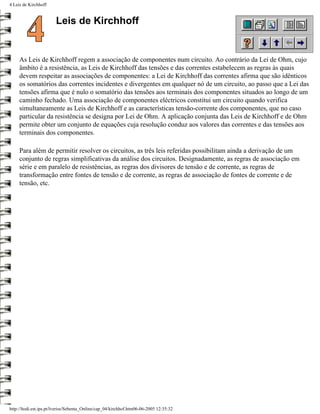 4 Leis de Kirchhoff


                        Leis de Kirchhoff


     As Leis de Kirchhoff regem a associação de componentes num circuito. Ao contrário da Lei de Ohm, cujo
     âmbito é a resistência, as Leis de Kirchhoff das tensões e das correntes estabelecem as regras às quais
     devem respeitar as associações de componentes: a Lei de Kirchhoff das correntes afirma que são idênticos
     os somatórios das correntes incidentes e divergentes em qualquer nó de um circuito, ao passo que a Lei das
     tensões afirma que é nulo o somatório das tensões aos terminais dos componentes situados ao longo de um
     caminho fechado. Uma associação de componentes eléctricos constitui um circuito quando verifica
     simultaneamente as Leis de Kirchhoff e as características tensão-corrente dos componentes, que no caso
     particular da resistência se designa por Lei de Ohm. A aplicação conjunta das Leis de Kirchhoff e de Ohm
     permite obter um conjunto de equações cuja resolução conduz aos valores das correntes e das tensões aos
     terminais dos componentes.

     Para além de permitir resolver os circuitos, as três leis referidas possibilitam ainda a derivação de um
     conjunto de regras simplificativas da análise dos circuitos. Designadamente, as regras de associação em
     série e em paralelo de resistências, as regras dos divisores de tensão e de corrente, as regras de
     transformação entre fontes de tensão e de corrente, as regras de associação de fontes de corrente e de
     tensão, etc.




http://ltodi.est.ips.pt/lveriss/Sebenta_Online/cap_04/kirchhof.htm06-06-2005 12:35:32
 