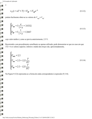 9.4 Exemplos de Aplicação

    e


                                                                                                   (9.112)


    podem facilmente obter-se os valores de V                        eV
                                                               sup        inf




                                                                                                   (9.113)




    cujo valor médio é, como se previu anteriormente, 2.5 V.

    Recorrendo a um procedimento semelhante ao apenas utilizado, pode demonstrar-se que no caso em que
    T/2<<τ os valores superior, inferior e médio dos troços são, aproximadamente,




                                                                                                   (9.114)




    Na Figura 9.12.h representa-se a forma de onda correspondente à expressão (9.114).




http://ltodi.est.ips.pt/lveriss/Sebenta_Online/cap_09/exemp_94.htm (11 of 11)06-06-2005 12:38:31
 