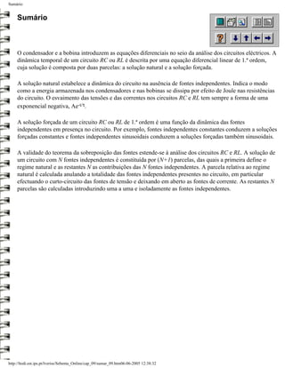Sumário


     Sumário



     O condensador e a bobina introduzem as equações diferenciais no seio da análise dos circuitos eléctricos. A
     dinâmica temporal de um circuito RC ou RL é descrita por uma equação diferencial linear de 1.ª ordem,
     cuja solução é composta por duas parcelas: a solução natural e a solução forçada.

     A solução natural estabelece a dinâmica do circuito na ausência de fontes independentes. Indica o modo
     como a energia armazenada nos condensadores e nas bobinas se dissipa por efeito de Joule nas resistências
     do circuito. O esvaimento das tensões e das correntes nos circuitos RC e RL tem sempre a forma de uma
     exponencial negativa, Ae-t/τ.

     A solução forçada de um circuito RC ou RL de 1.ª ordem é uma função da dinâmica das fontes
     independentes em presença no circuito. Por exemplo, fontes independentes constantes conduzem a soluções
     forçadas constantes e fontes independentes sinusoidais conduzem a soluções forçadas também sinusoidais.

     A validade do teorema da sobreposição das fontes estende-se à análise dos circuitos RC e RL. A solução de
     um circuito com N fontes independentes é constituída por (N+1) parcelas, das quais a primeira define o
     regime natural e as restantes N as contribuições das N fontes independentes. A parcela relativa ao regime
     natural é calculada anulando a totalidade das fontes independentes presentes no circuito, em particular
     efectuando o curto-circuito das fontes de tensão e deixando em aberto as fontes de corrente. As restantes N
     parcelas são calculadas introduzindo uma a uma e isoladamente as fontes independentes.




http://ltodi.est.ips.pt/lveriss/Sebenta_Online/cap_09/sumar_09.htm06-06-2005 12:38:32
 